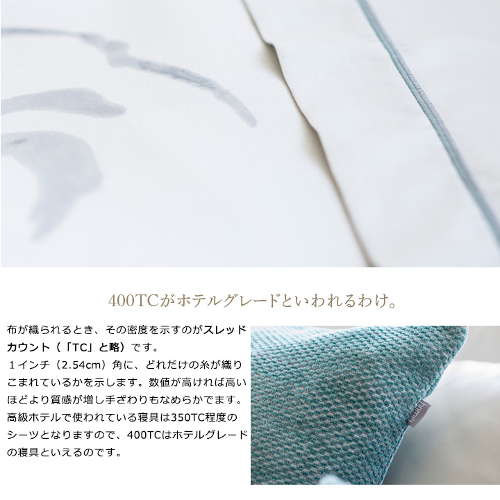 布が織られるとき、その密度を示すのがスレッドカウント(「TC」と略)です。1インチ(2.54cm)角に、どれだけの糸が織りこまれているかを示します。数値が高ければ高いほどより質感が増し手ざわりもなめらかでます。 高級ホテルで使われている寝具は350TC程度のシーツとなりますので、400TCはホテルグレードの寝具といえるのです。