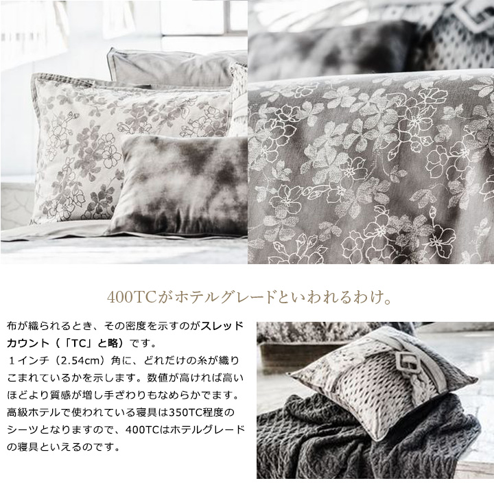 布が織られるとき、その密度を示すのがスレッドカウント(「TC」と略)です。1インチ(2.54cm)角に、どれだけの糸が織りこまれているかを示します。数値が高ければ高いほどより質感が増し手ざわりもなめらかでます。 高級ホテルで使われている寝具は350TC程度のシーツとなりますので、400TCはホテルグレードの寝具といえるのです。
