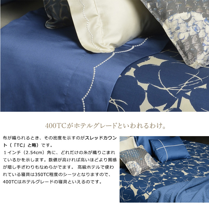 布が織られるとき、その密度を示すのがスレッドカウント（「TC」と略）です。１インチ（2.54cm）角に、どれだけの糸が織りこまれているかを示します。数値が高ければ高いほどより質感が増し手ざわりもなめらかでます。 高級ホテルで使われている寝具は350TC程度のシーツとなりますので、400TCはホテルグレードの寝具といえるのです。