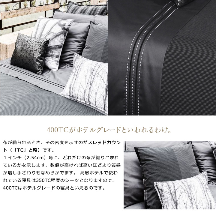 布が織られるとき、その密度を示すのがスレッドカウント（「TC」と略）です。１インチ（2.54cm）角に、どれだけの糸が織りこまれているかを示します。数値が高ければ高いほどより質感が増し手ざわりもなめらかでます。 高級ホテルで使われている寝具は350TC程度のシーツとなりますので、400TCはホテルグレードの寝具といえるのです。