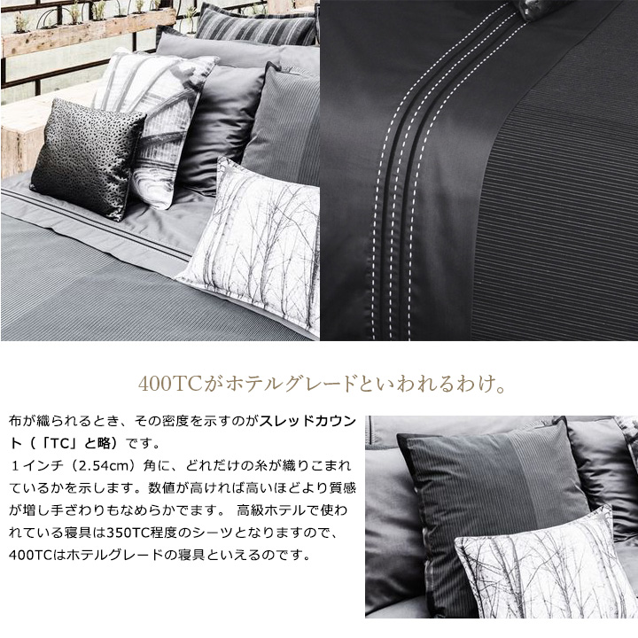 布が織られるとき、その密度を示すのがスレッドカウント(「TC」と略)です。1インチ(2.54cm)角に、どれだけの糸が織りこまれているかを示します。数値が高ければ高いほどより質感が増し手ざわりもなめらかでます。 高級ホテルで使われている寝具は350TC程度のシーツとなりますので、400TCはホテルグレードの寝具といえるのです。